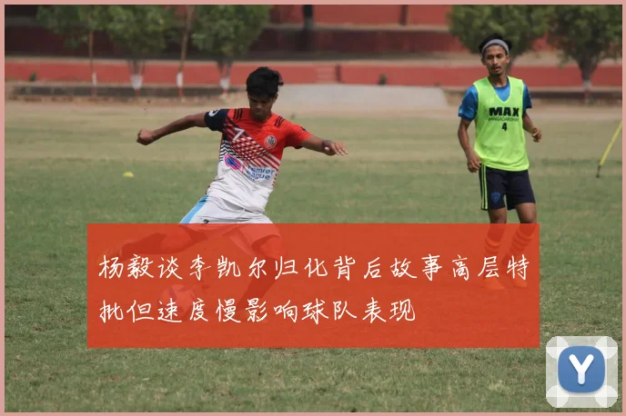 杨毅谈李凯尔归化背后故事高层特批但速度慢影响球队表现