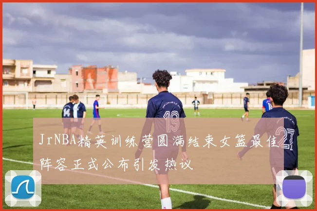 JrNBA精英训练营圆满结束女篮最佳阵容正式公布引发热议