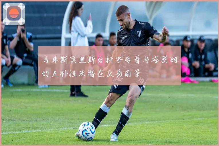 马库斯莫里斯分析字母哥与塔图姆的互补性及潜在交易前景