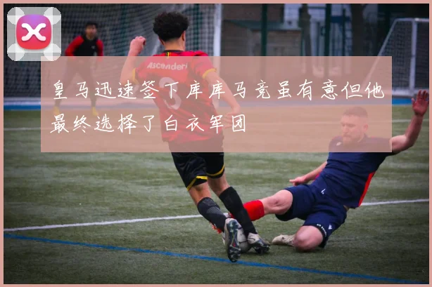 皇马迅速签下库库马竞虽有意但他最终选择了白衣军团