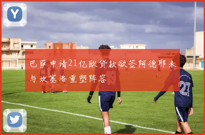 巴萨申请21亿欧贷款欲签阿德耶米与坎塞洛重塑阵容