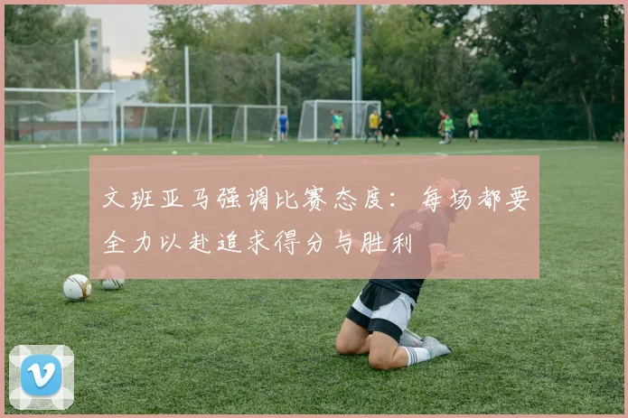 文班亚马强调比赛态度：每场都要全力以赴追求得分与胜利