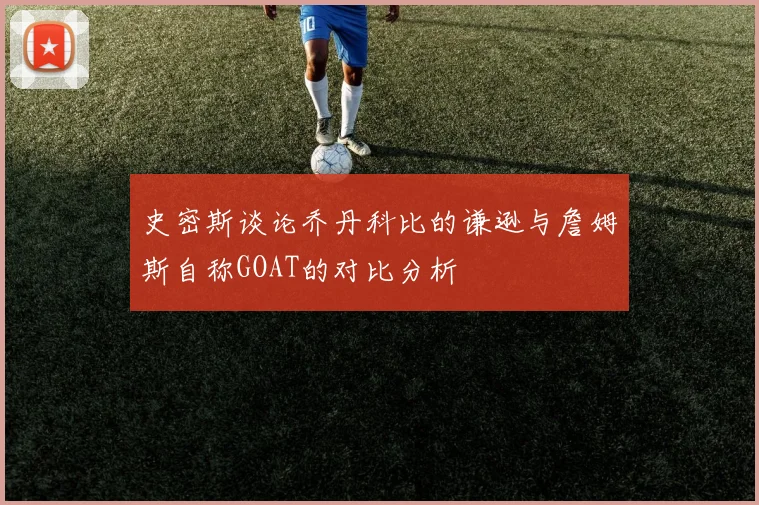 史密斯谈论乔丹科比的谦逊与詹姆斯自称GOAT的对比分析