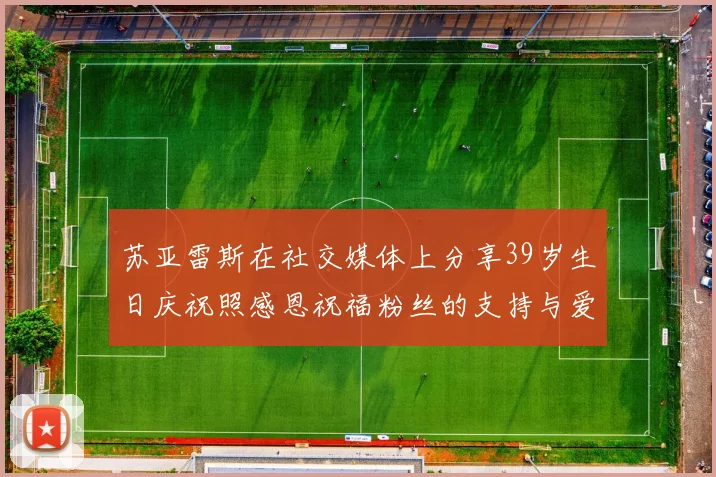 苏亚雷斯在社交媒体上分享39岁生日庆祝照感恩祝福粉丝的支持与爱护