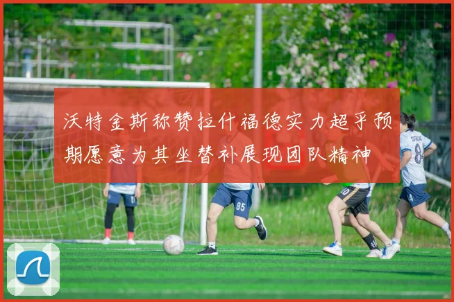 沃特金斯称赞拉什福德实力超乎预期愿意为其坐替补展现团队精神