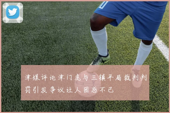 津媒评论津门虎与三镇平局裁判判罚引发争议让人困惑不已