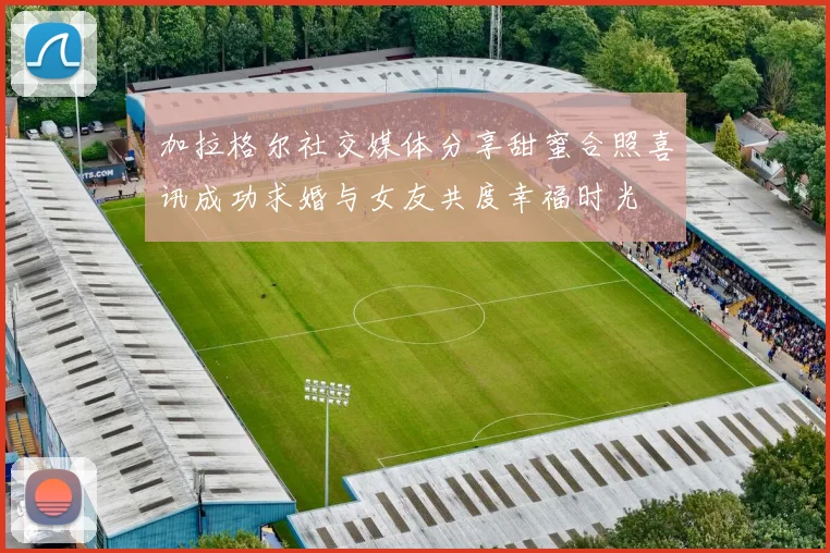 加拉格尔社交媒体分享甜蜜合照喜讯成功求婚与女友共度幸福时光