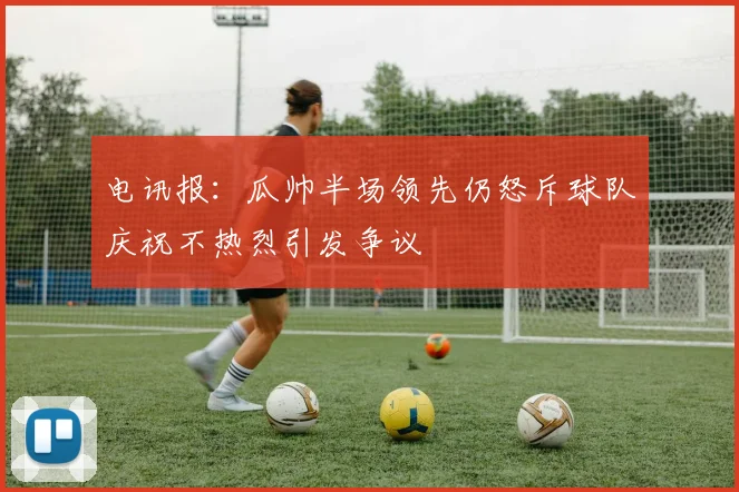 电讯报：瓜帅半场领先仍怒斥球队庆祝不热烈引发争议