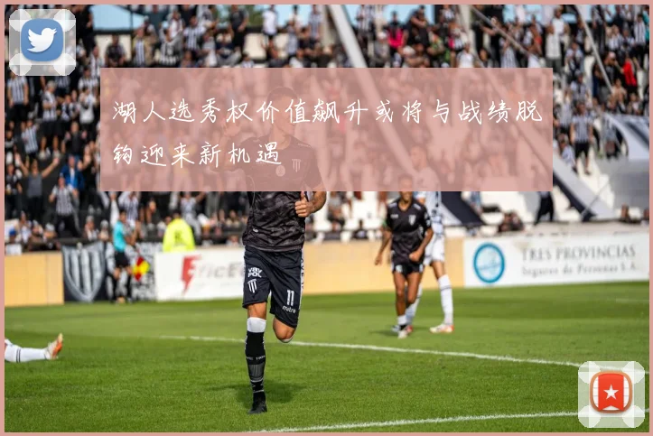 湖人选秀权价值飙升或将与战绩脱钩迎来新机遇