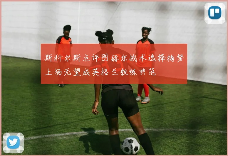 斯科尔斯点评图赫尔战术选择梅努上场无望成英格兰教练典范