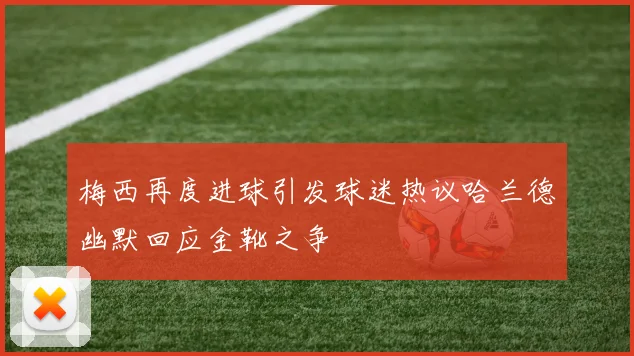 梅西再度进球引发球迷热议哈兰德幽默回应金靴之争