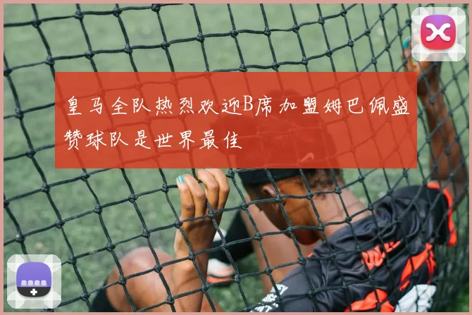 皇马全队热烈欢迎B席加盟姆巴佩盛赞球队是世界最佳