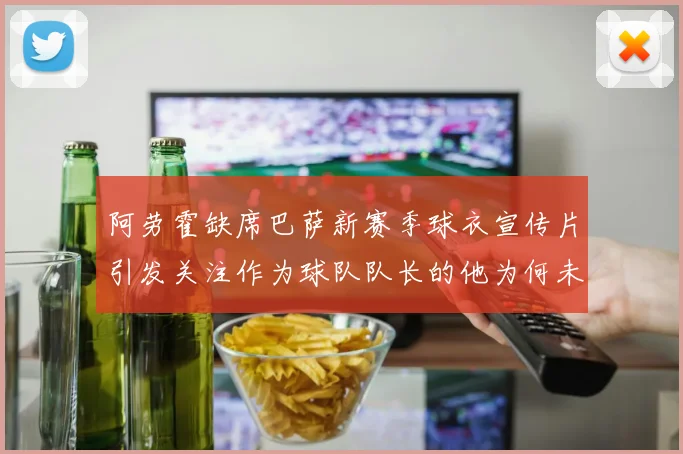 阿劳霍缺席巴萨新赛季球衣宣传片引发关注作为球队队长的他为何未现身