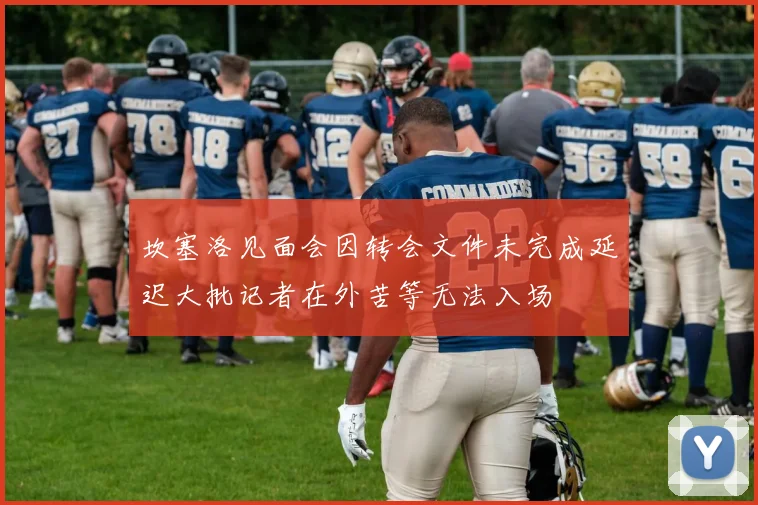 坎塞洛见面会因转会文件未完成延迟大批记者在外苦等无法入场