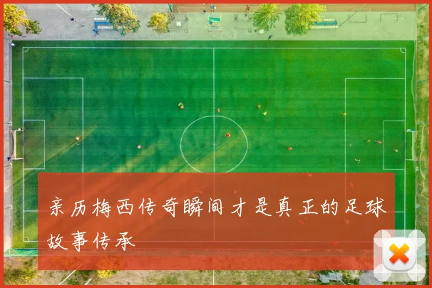亲历梅西传奇瞬间才是真正的足球故事传承
