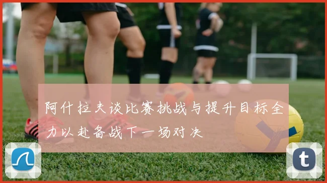 阿什拉夫谈比赛挑战与提升目标全力以赴备战下一场对决