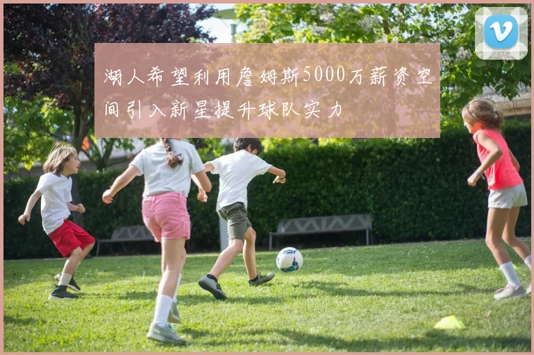 湖人希望利用詹姆斯5000万薪资空间引入新星提升球队实力