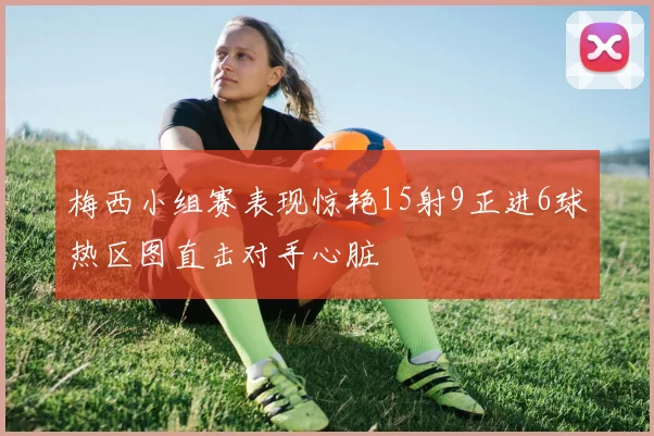 梅西小组赛表现惊艳15射9正进6球热区图直击对手心脏