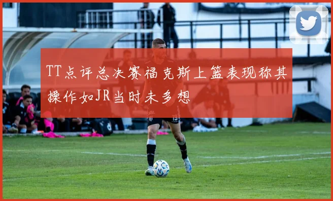 TT点评总决赛福克斯上篮表现称其操作如JR当时未多想