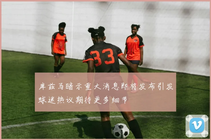库兹马暗示重大消息即将发布引发球迷热议期待更多细节